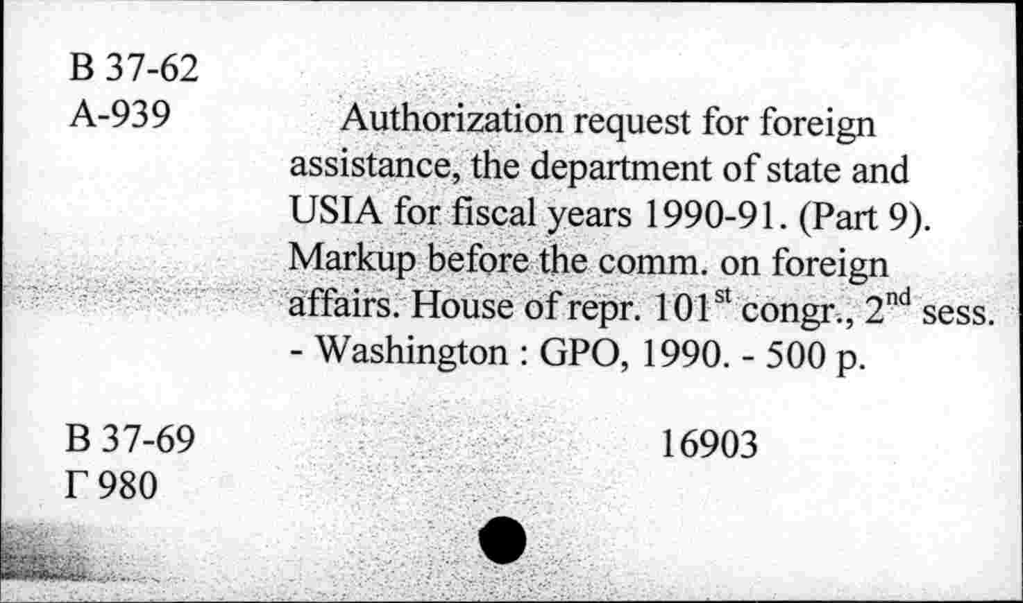 ﻿B 37-62
A-939	Authorization request for foreign
assistance, the department of state and USIA for fiscal years 1990-91. (Part 9). Markup before the comm, on foreign affairs. House of repr. 101st congr., 2nd sess. - Washington : GPO, 1990. - 500 p.
B 37-69	16903
f 980